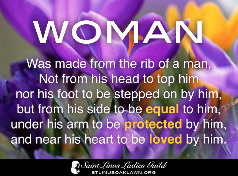 Woman was made from the rib of a man, not from his head to top him nor his foot to be stepped on by him but from his side to be equal to him under his arm to be protected by him and near his heart to be loved by him